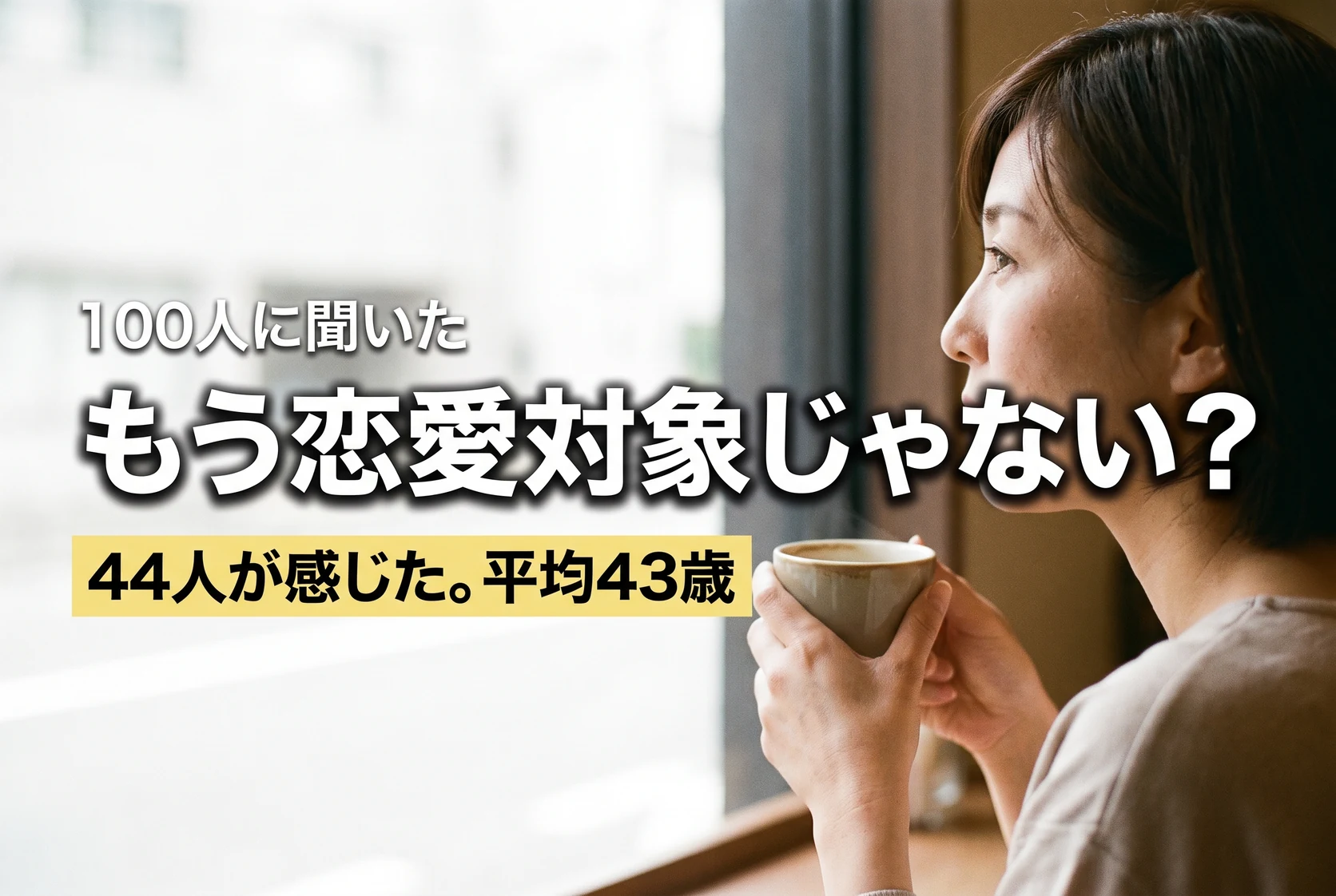 100人に聞いた／もう恋愛対象じゃない？／44人が感じた。平均43歳。喫茶店の窓際でコーヒーを持ち、外を見ながら静かに考えている40代の女性の横顔。